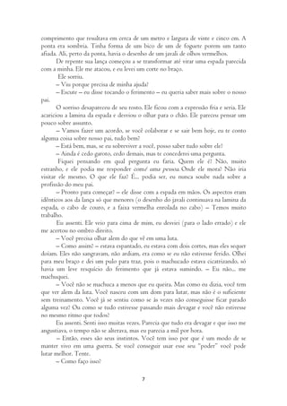 comprimento que resultava em cerca de um metro e largura de vinte e cinco cm. A
ponta era sombria. Tinha forma de um bico de um de foguete porem um tanto
afiada. Ali, perto da ponta, havia o desenho de um javali de olhos vermelhos.
       De repente sua lança começou a se transformar até virar uma espada parecida
com a minha. Ele me atacou, e eu levei um corte no braço.
        Ele sorriu.
       – Viu porque precisa de minha ajuda?
       – Escute – eu disse tocando o ferimento – eu queria saber mais sobre o nosso
pai.
       O sorriso desapareceu de seu rosto. Ele ficou com a expressão fria e seria. Ele
acariciou a lamina da espada e desviou o olhar para o chão. Ele pareceu pensar um
pouco sobre assunto.
       – Vamos fazer um acordo, se você colaborar e se sair bem hoje, eu te conto
alguma coisa sobre nosso pai, tudo bem?
       – Está bem, mas, se eu sobreviver a você, posso saber tudo sobre ele?
       – Ainda é cedo garoto, cedo demais, mas te concederei uma pergunta.
        Fiquei pensando em qual pergunta eu faria. Quem ele é? Não, muito
estranho, e ele podia me responder comé uma pessoa. Onde ele mora? Não iria
visitar ele mesmo. O que ele faz? É... podia ser, eu nunca soube nada sobre a
profissão do meu pai.
       – Pronto para começar? – ele disse com a espada em mãos. Os aspectos eram
idênticos aos da lança só que menores (o desenho do javali continuava na lamina da
espada, o cabo de couro, e a faixa vermelha enrolada no cabo) – Temos muito
trabalho.
       Eu assenti. Ele veio para cima de mim, eu desviei (para o lado errado) e ele
me acertou no ombro direito.
       – Você precisa olhar alem do que vê em uma luta.
       – Como assim? – estava espantado, eu estava com dois cortes, mas eles sequer
doíam. Eles não sangravam, não ardiam, era como se eu não estivesse ferido. Olhei
para meu braço e dei um pulo para traz, pois o machucado estava cicatrizando, só
havia um leve resquício do ferimento que já estava sumindo. – Eu não... me
machuquei.
       – Você não se machuca a menos que eu queira. Mas como eu dizia, você tem
que ver alem da luta. Você nasceu com um dom para lutar, mas não é o suficiente
sem treinamento. Você já se sentiu como se às vezes não conseguisse ficar parado
alguma vez? Ou como se tudo estivesse passando mais devagar e você não estivesse
no mesmo ritmo que todos?
       Eu assenti. Senti isso muitas vezes. Parecia que tudo era devagar e que isso me
angustiava, o tempo não se alterava, mas eu parecia a mil por hora.
       – Então, esses são seus instintos. Você tem isso por que é um modo de se
manter vivo em uma guerra. Se você conseguir usar esse seu “poder” você pode
lutar melhor. Tente.
       – Como faço isso?

                                          7
 