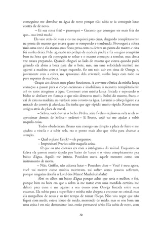 conseguisse me derrubar na água de novo porque não sabia se ia conseguir lutar
contra ele de novo.
          – Ei sua coisa feia! – provoquei – Garanto que consegue ser mais feia do
que... sua irmã muda!
         Ela veio atrás de mim e eu me esquivei para cima, chegando completamente
na ponta do mastro que estava quase se rompendo e tombando. Provoquei a cobra
mais uma vez e ela atacou, mas ficou presa com os dentes na ponta do mastro e esta
foi minha deixa. Pulei agarrado no pedaço de madeira podre e fiz um giro completo
bem na hora que ela conseguiu se soltar e o mastro começou a tombar, mas desta
vez estava preparado. Quando cheguei ao lado do mastro que estava quando pulei
girando ela abriu a boca para dar o bote, mas, em uma velocidade incrível, me
agarrei a madeira com o braço esquerdo, fiz um raio cair em cima de Omega e,
juntamente com a cobra, me aproximei dela cravando minha lança com tudo na
pare superior de sua boca.
         Graças aos deuses meu plano funcionou. A corrente elétrica da minha lança
começou a passar para o corpo escamoso e imobilizou o monstro completamente
até os raios atingirem a água. Continuei com minha lança fincada e esperando o
bicho se desfazer em fumaça o que não demorou muito. Soltei do mastro, fraco, e
caí de cara na madeira, na verdade com o rosto na água. Levantei a cabeça ligeiro e a
metade do convés já afundava. Eu tinha que agir rápido, muito rápido. Reuni meus
amigos atrás da placa de metal.
            – Selina, você distrai o bicho. Pedro, atira flechas explosivas nela se ela se
aproximar demais de Selina – ordenei – E Bruno, você vai me ajudar a subir
naquela coisa.
            Todos obedeceram. Bruno saiu comigo em direção a placa de ferro e me
ajudou a vira-la e a subir nela, era o ponto mais alto que tinha para chamar a
atenção.
            – Qual o plano Erick? – ele perguntou
            – Improvisar! Preciso subir naquela coisa.
              O que eu não contava era com a inteligencia do animal. Enquanto eu
falava ela passou muito rápido por baixo do barco e o virou completamente pra
baixo d'água. Aquilo me irritou, Poseidon usava aquele monstro como seu
instrumento de morte.
           – Não, Griffin, não adianta lutar – Poseidon disse – Você é meu agora,
você vai morrer como muitos morreram, vai sofrer como poucos sofreram,
porque ninguém desafia o Lord dos Mares! Muahahahahaha!
            Abri os olhos em baixo d'água porque achei que seria o melhor, e foi,
porque bem na hora em que a cobra ia me matar com uma mordida certeira, me
debati para cima e me agarrei a seu couro com Omega fincada entre suas
escamas. Ela subiu para a superfície e minha mão chegou a encostar no cristal, mas
ela mergulhou de novo e só tive tempo de tomar fôlego. Não vou negar que não
fiquei com medo, estava louco de medo, morrendo de medo, mas se sou bom em
uma coisa é em não demonstrar isso, então permaneci sério. Ela subiu de novo, com

                                           70
 