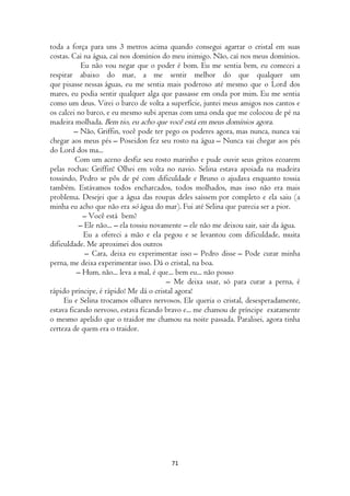 toda a força para uns 3 metros acima quando consegui agarrar o cristal em suas
costas. Caí na água, caí nos domínios do meu inimigo. Não, caí nos meus domínios.
           Eu não vou negar que o poder é bom. Eu me sentia bem, eu comecei a
respirar abaixo do mar, a me sentir melhor do que qualquer um
que pisasse nessas águas, eu me sentia mais poderoso até mesmo que o Lord dos
mares, eu podia sentir qualquer alga que passasse em onda por mim. Eu me sentia
como um deus. Virei o barco de volta a superfície, juntei meus amigos nos cantos e
os calcei no barco, e eu mesmo subi apenas com uma onda que me colocou de pé na
madeira molhada. Bem tio, eu acho que você está em meus domínios agora.
         – Não, Griffin, você pode ter pego os poderes agora, mas nunca, nunca vai
chegar aos meus pés – Poseidon fez seu rosto na água – Nunca vai chegar aos pés
do Lord dos ma...
         Com um aceno desfiz seu rosto marinho e pude ouvir seus gritos ecoarem
pelas rochas: Griffin! Olhei em volta no navio. Selina estava apoiada na madeira
tossindo, Pedro se pôs de pé com dificuldade e Bruno o ajudava enquanto tossia
também. Estávamos todos encharcados, todos molhados, mas isso não era mais
problema. Desejei que a água das roupas deles saíssem por completo e ela saiu (a
minha eu acho que não era só água do mar). Fui até Selina que parecia ser a pior.
            – Você está bem?
          – Ele não... – ela tossiu novamente – ele não me deixou sair, sair da água.
            Eu a ofereci a mão e ela pegou e se levantou com dificuldade, muita
dificuldade. Me aproximei dos outros
             – Cara, deixa eu experimentar isso – Pedro disse – Pode curar minha
perna, me deixa experimentar isso. Dá o cristal, na boa.
          – Hum, não... leva a mal, é que... bem eu... não posso
                                        – Me deixa usar, só para curar a perna, é
rápido príncipe, é rápido! Me dá o cristal agora!
     Eu e Selina trocamos olhares nervosos. Ele queria o cristal, desesperadamente,
estava ficando nervoso, estava ficando bravo e... me chamou de príncipe exatamente
o mesmo apelido que o traidor me chamou na noite passada. Paralisei, agora tinha
certeza de quem era o traidor.




                                         71
 