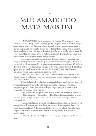 Treze


        Meu amado tio
        mata mais um

             MEU SANGUE fervia ao descobrir a verdade. Meu sangue fervia ao
saber que era ele o tempo todo, sempre o quieto, sempre o bobo, o por fora, sempre
o que menos parecia ser. Fizemos até um trato, de um proteger o outro e agora, o
que ele mais queria era a minha morte. Eu poderia enfiar a espada nele ali mesmo,
na mesma hora, acabar com isso, acabar com tudo. Mas e se minha mãe morresse lá
com Hades? Era um grande risco. E, eu havia esquecido da serpente que ainda não
estava morta, mas esse era o menor dos problemas.
          Senti o monstro nadar no mar abaixo de mim e a forcei a sair para fora.
Estiquei a mão para frente e ordenei que o mar fizesse uma mão gigante de água, e,
é claro, ele obedeceu agarrando a serpente em uma mão marinha gigante. O bicho se
debatia e tentava se soltar, mas eu era mais forte, então fiz um tridente de água fria,
quase gelo, em minhas mãos, e fiz um raio eletricuta-lo (o que não foi muito
inteligente porque quase matei meus amigos e o x9).
           – Isso é o que acontece com quem trai o mais novo deus dos mares –
Gritei e joguei o tridente na cobra que, antes mesmo de cair na água, explodiu em
uma nuvem de fumaça e raios.
          Pedro ainda me olhava, Bruno parecia perdido mas ainda dava apoio ao x9,
Selina praticamente se escondia atrás mim, mas tentava manter a postura de
coragem o que não estava funcionando. Pedro alegou que queria o cristal pela
perna, não por isso, eu posso curá-lo.
           – Eu posso curar sua perna – eu disse a Pedro – e não preciso do cristal.
           – Não, não pode – Selina disse – Ele foi mordido, arranhado, é veneno,
não está quebrada. Quiron pode cura-lo. Mas como vamos voltar pra lá? Como
vamos voltar?
           Bem na hora Quiron abriu um portal pra dentro do barco e veio direto em
minha direção. Ele coçou a sobrancelha e me encarou firme enquanto Aron e um
outro menino ajudavam Pedro a passar. Bruno foi pelo portal mas Selina hesitou,
ela parou umas duas vezes em frente a foto do acampamento pelo portal. Ela
resolve não ir.
           – O cristal, Erick – disse Quíron – você o pegou e agora deve alcançá-lo a
mim.


                                          72
 