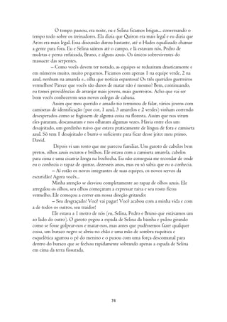 O tempo passou, era noite, eu e Selina ficamos brigan... conversando o
tempo todo sobre os treinadores. Ela dizia que Quíron era mais legal e eu dizia que
Aron era mais legal. Essa discussão durou bastante, até o Hades equalizado chamar
a gente para fora. Eu e Selina saímos até o campo, e lá estavam nós, Pedro de
muletas e perna enfaixada, Bruno, e alguns azuis. Os únicos sobreviventes do
massacre das serpentes.
          – Como vocês devem ter notado, as equipes se reduziram drasticamente e
em números muito, muito pequenos. Ficamos com apenas 1 na equipe verde, 2 na
azul, nenhum na amarela e.. olha que notícia espantosa! Os três queridos guerreiros
vermelhos! Parece que vocês são duros de matar não é mesmo? Bem, continuando,
eu tomei providências de arranjar mais jovens, mais guerreiros. Acho que vai ser
bom vocês conhecerem seus novos colegas de cabana.
           Assim que meu querido e amado tio terminou de falar, vários jovens com
camisetas de identificação (por cor, 1 azul, 3 amarelos e 2 verdes) vinham correndo
desesperados como se fugissem de alguma coisa na floresta. Assim que nos viram
eles pararam, descansaram e nos olharam algumas vezes. Havia entre eles um
desajeitado, um gordinho ruivo que estava praticamente de língua de fora e camiseta
azul. Só tem 1 desajeitado e burro o suficiente para ficar desse jeito: meu primo,
David.
            Depois vi um rosto que me pareceu familiar. Um garoto de cabelos bem
pretos, olhos azuis escuros e brilhos. Ele estava com a camiseta amarela, cabelos
para cima e uma cicatriz longa na bochecha. Eu não conseguia me recordar de onde
eu o conhecia o rapaz de quinze, dezesseis anos, mas eu só sabia que eu o conhecia.
           – Aí estão os novos integrantes de suas equipes, os novos servos da
escuridão! Agora vocês...
           Minha atenção se desviou completamente ao rapaz de olhos azuis. Ele
arregalou os olhos, seu olhos começaram a expressar raiva e seu rosto ficou
vermelho. Ele começou a correr em nossa direção gritando:
           – Seu desgraçado! Você vai pagar! Você acabou com a minha vida e com
a de todos os outros, seu traidor!
           Ele estava a 1 metro de nós (eu, Selina, Pedro e Bruno que estávamos um
ao lado do outro). O garoto pegou a espada de Selina da bainha e pulou girando
como se fosse golpear-nos e matar-nos, mas antes que pudéssemos fazer qualquer
coisa, um buraco negro se abriu no chão e uma mão de sombra raquítica e
esquelética agarrou o pé do menino e o puxou com uma força descomunal para
dentro do buraco que se fechou rapidamente sobrando apenas a espada de Selina
em cima da terra fissurada.




                                        74
 