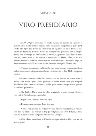 Quatorze




      Viro presidiário

        TUDO O QUE aconteceu foi muito rápido, em questão de segundos o
menino estava morto embaixo daquela terra. Em questão e segundos eu quase perdi
a vida. Mas agora pelo menos eu sabia quem era o garoto. Ele era o da visão, o da
árvore que Selina me mostrou. Aquele do acampamento que lutava com o amigo e
depois com o inimigo, ele lutava contra o traidor, e, agora que ficou frente a frente
com ele, tentou matá-lo. Eu comecei a sentir raiva de Hades, afinal, se ele não
estivesse se metido o traidor estaria morto e eu estaria com a consciência limpa, eu
não iria ter feito nada! Mas é claro, Hades tinha que proteger o filhinho dele.

       – Tivemos um pequeno probleminha, mas isso é só... um pequeno problema,
nada a mais, todos... vão para suas cabanas, vão conversar! – disse Hades um pouco
confuso

       Eu estava confuso. Nada fazia sentido, seu só pensava em como matar o
traidor sem matar, quero dizer, provocar a morte talvez, sem que ninguém
descobrisse. Uma coisa eu descobri: o traidor pode morrer, porque se não, porque
Hades teria que salvá-lo?

       – Ra, Erick – David disse de olhos arregalados e ainda tomava fôlego –,
você está aí! Ainda bem que eu te achei!

       – Espera, você sabia que eu estava aqui?

       – É... mais ou menos, quer dizer, tipo, sim.

       – Como? Por que não me soltou? Por que não avisou sobre tudo? Por que
você não fez nada? – eu comecei a despejar indignado. Ele sabia de tudo, e ainda
veio pra cá atrás de mim? Porque ele não avisou o Olimpo?

       – Cala a boca tomadinha! – Selina interrompeu rápido – Quer que seu tio
mate a gente?

                                         75
 