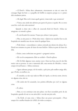 – O David – Selina disse calmamente, sinceramente eu não sei como ela
consegue fingir tão bem –, o paspalho do Griffin ta surpreso porque eu e o primo
dele estudamos juntos.

        – Ah, legal. Mas vocês viram aquele garoto, viram tudo o que aconteceu?

      – Vimos, mas ainda não sabemos pra quem ele puxou a espada. Ah, eu estou
com frio, vocês não estão meninos?

       Quando ia dizer não o olhar de concorda Erick de David e Selina me
atingiram e aí entendi o plano.

        – É, está ficando frio mesmo. Vamos pra cabana é mais quente.

       – Hm, eu não posso ir – Pedro disse triste – Quíron me mandou ficar na ala
hospitalar até amanhã, mas vão me visitar lá qualquer hora.

      – Pode deixar – concordamos e saímos correndo pra dentro da cabana. Eu e
David nos sentamos na parte de baixo do meu beliche e Selina na parte de baixo do
dela.

        – Então, como conheciam esse garoto? – perguntei curioso

        – Ele era do acampamento, líder na verdade – David explicou

      – Ele foi líder algumas vezes, muitas vezes e fazia isso bem, mas ele não fala
muito com as pessoas, só com a namorada dele, uma menina de Afrodite, e estava
sempre de mal humor. – Selina continuou

       – Agora sabemos porque, ele foi traído, e pelo jeito pelo melhor amigo dele,
que é Pedro, ou melhor, era.

       – É estranho, eu não vejo nada no filho de Apolo, eu deveria sentir, deveria
ver alguma coisa, não sei.

        – Ele ainda não foi assumido, isso poderia dificultar pra você ver alguma
coisa

        – É, talvez.

       – Bem, eu vou continuar com meu plano, vou ficar escondido perto da ala
hospitalar, quando ele sair eu vou atrás dele e vou dar um jeito nele.

      – Ãã, Erick, só uma coisa – Selina disse um pouco preocupada – Dean
sempre foi o melhor lutador do A.M.G, de todos os tempos...
                                         77
 