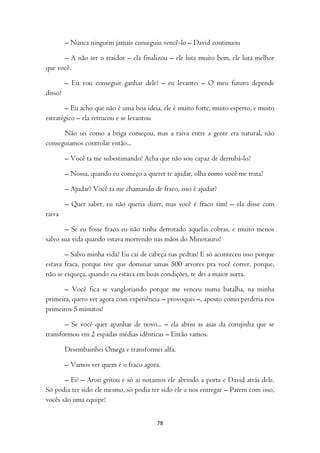 – Nunca ninguém jamais conseguiu vencê-lo – David continuou

      – A não ser o traidor – ela finalizou – ele luta muito bem, ele luta melhor
que você.

         – Eu vou conseguir ganhar dele! – eu levantei – O meu futuro depende
disso!

       – Eu acho que não é uma boa ideia, ele é muito forte, muito esperto, e muito
estratégico – ela retrucou e se levantou

      Não sei como a briga começou, mas a raiva entre a gente era natural, não
conseguíamos controlar então...

         – Você ta me subestimando! Acha que não sou capaz de derrubá-lo?

         – Nossa, quando eu começo a querer te ajudar, olha como você me trata?

         – Ajudar? Você ta me chamando de fraco, isso é ajudar?

         – Quer saber, eu não queria dizer, mas você é fraco sim! – ela disse com
raiva

       – Se eu fosse fraco eu não tinha derrotado aquelas cobras, e muito menos
salvo sua vida quando estava morrendo nas mãos do Minotauro!

       – Salvo minha vida? Eu caí de cabeça nas pedras! E só aconteceu isso porque
estava fraca, porque tive que dominar umas 500 arvores pra você correr, porque,
não se esqueça, quando eu estava em boas condições, te dei a maior surra.

       – Você fica se vangloriando porque me venceu numa batalha, na minha
primeira, quero ver agora com experiência – provoquei –, aposto como perderia nos
primeiros 5 minutos!

       – Se você quer apanhar de novo... – ela abriu as asas da corujinha que se
transformou em 2 espadas médias idênticas – Então vamos.

         Desembainhei Omega e transformei alfa.

         – Vamos ver quem é o fraco agora.

       – Ei! – Aron gritou e só ai notamos ele abrindo a porta e David atrás dele.
Só podia ter sido ele mesmo, só podia ter sido ele a nos entregar – Parem com isso,
vocês são uma equipe!


                                         78
 