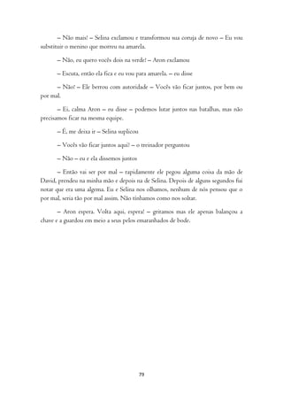 – Não mais! – Selina exclamou e transformou sua coruja de novo – Eu vou
substituir o menino que morreu na amarela.

      – Não, eu quero vocês dois na verde! – Aron exclamou

      – Escuta, então ela fica e eu vou para amarela. – eu disse

      – Não! – Ele berrou com autoridade – Vocês vão ficar juntos, por bem ou
por mal.

       – Ei, calma Aron – eu disse – podemos lutar juntos nas batalhas, mas não
precisamos ficar na mesma equipe.

      – É, me deixa ir – Selina suplicou

      – Vocês vão ficar juntos aqui? – o treinador perguntou

      – Não – eu e ela dissemos juntos

       – Então vai ser por mal – rapidamente ele pegou alguma coisa da mão de
David, prendeu na minha mão e depois na de Selina. Depois de alguns segundos fui
notar que era uma algema. Eu e Selina nos olhamos, nenhum de nós pensou que o
por mal, seria tão por mal assim. Não tínhamos como nos soltar.

       – Aron espera. Volta aqui, espera! – gritamos mas ele apenas balançou a
chave e a guardou em meio a seus pelos emaranhados de bode.




                                           79
 