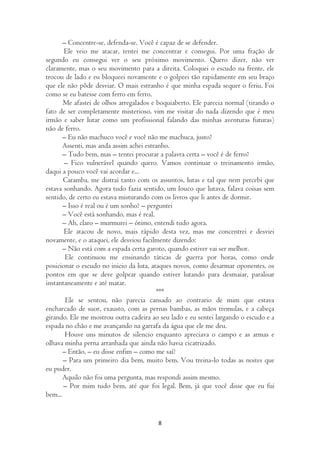 – Concentre-se, defenda-se. Você é capaz de se defender.
       Ele veio me atacar, tentei me concentrar e consegui. Por uma fração de
segundo eu consegui ver o seu próximo movimento. Quero dizer, não ver
claramente, mas o seu movimento para a direita. Coloquei o escudo na frente, ele
trocou de lado e eu bloqueei novamente e o golpeei tão rapidamente em seu braço
que ele não pôde desviar. O mais estranho é que minha espada sequer o feriu. Foi
como se eu batesse com ferro em ferro.
       Me afastei de olhos arregalados e boquiaberto. Ele parecia normal (tirando o
fato de ser completamente misterioso, vim me visitar do nada dizendo que é meu
irmão e saber lutar como um profissional falando das minhas aventuras futuras)
não de ferro.
       – Eu não machuco você e você não me machuca, justo?
       Assenti, mas anda assim achei estranho.
       – Tudo bem, mas – tentei procurar a palavra certa – você é de ferro?
       – Fico vulnerável quando quero. Vamos continuar o treinamento irmão,
daqui a pouco você vai acordar e...
       Caramba, me distraí tanto com os assuntos, lutas e tal que nem percebi que
estava sonhando. Agora tudo fazia sentido, um louco que lutava, falava coisas sem
sentido, de certo eu estava misturando com os livros que li antes de dormir.
       – Isso é real ou é um sonho? – perguntei
       – Você está sonhando, mas é real.
       – Ah, claro – murmurei – ótimo, entendi tudo agora.
       Ele atacou de novo, mais rápido desta vez, mas me concentrei e desviei
novamente, e o ataquei, ele desviou facilmente dizendo:
       – Não está com a espada certa garoto, quando estiver vai ser melhor.
        Ele continuou me ensinando táticas de guerra por horas, como onde
posicionar o escudo no inicio da luta, ataques novos, como desarmar oponentes, os
pontos em que se deve golpear quando estiver lutando para desmaiar, paralisar
instantaneamente e até matar.
                                          ***
        Ele se sentou, não parecia cansado ao contrario de mim que estava
encharcado de suor, exausto, com as pernas bambas, as mãos tremulas, e a cabeça
girando. Ele me mostrou outra cadeira ao seu lado e eu sentei largando o escudo e a
espada no chão e me avançando na garrafa da água que ele me deu.
        Houve uns minutos de silencio enquanto apreciava o campo e as armas e
olhava minha perna arranhada que ainda não havia cicatrizado.
       – Então, – eu disse enfim – como me saí?
       – Para um primeiro dia bem, muito bem. Vou treina-lo todas as noites que
eu puder.
       Aquilo não foi uma pergunta, mas respondi assim mesmo.
       – Por mim tudo bem, até que foi legal. Bem, já que você disse que eu fui
bem...


                                        8
 