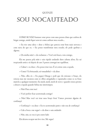 Quinze


   Sou nocauteado

       COMO SE NÃO bastasse estar preso com uma pessoa chata que acabou de
brigar comigo, ainda fiquei sem ter como utilizar meu escudo...

      – Eu tive uma ideia – disse a Selina que parecia estar bem mais nervosa e
com raiva do que eu. – Eu posso transformar meu escudo, ele pode quebrar a
algema.

      – Ou minha mão! – ela exclamou – Você está louco, vem comigo.

       Ela me puxou pela mão e saiu rápido andando duro cabana afora. Eu saí
tropicando atrás e só depois de uns 3 passos consegui me equilibrar.

      – Calma! – eu disse – Eu posso tirar isso. É só cortar com a espada.

      – Como? Ta brincando, né tomadinha? – ela disse

       – Não, olha só. – Eu peguei Omega e pedi que ela esticasse o braço, ela
esticou mas me encarava com os olhos arregalados e espantados como se eu fosse
matá-la a qualquer momento. Eu medi, medi, medi de novo e quando estava prestes
a descer a espada quando Selina me interrompeu

      – Não! Para com isso!

      – Você prefere ficar acorrentada comigo?

       – Não! Mas você vai tirar meu braço fora! Vamos procurar alguém de
confiança!

      – Confiança? – eu disse – Eu to acorrentado junto e não sou de confiança?

      – Cala a boca e me segue! – ela disse e saiu andando

      – Não, não, eu vou ir pro outro lado

      Ela deixou escapar um leve riso. Me segue?

                                        80
 