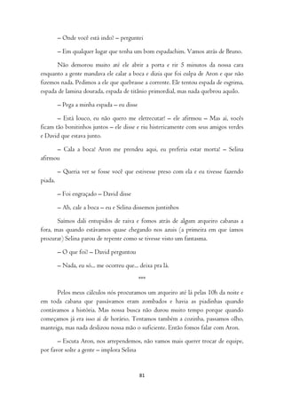 – Onde você está indo? – perguntei

         – Em qualquer lugar que tenha um bom espadachim. Vamos atrás de Bruno.

       Não demorou muito até ele abrir a porta e rir 5 minutos da nossa cara
enquanto a gente mandava ele calar a boca e dizia que foi culpa de Aron e que não
fizemos nada. Pedimos a ele que quebrasse a corrente. Ele tentou espada de esgrima,
espada de lamina dourada, espada de titânio primordial, mas nada quebrou aquilo.

         – Pega a minha espada – eu disse

       – Está louco, eu não quero me eletrecutar! – ele afirmou – Mas aí, vocês
ficam tão bonitinhos juntos – ele disse e riu histericamente com seus amigos verdes
e David que estava junto.

      – Cala a boca! Aron me prendeu aqui, eu preferia estar morta! – Selina
afirmou

         – Queria ver se fosse você que estivesse preso com ela e eu tivesse fazendo
piada.

         – Foi engraçado – David disse

         – Ah, cale a boca – eu e Selina dissemos juntinhos

       Saímos dali entupidos de raiva e fomos atrás de algum arqueiro cabanas a
fora, mas quando estávamos quase chegando nos azuis (a primeira em que íamos
procurar) Selina parou de repente como se tivesse visto um fantasma.

         – O que foi? – David perguntou

         – Nada, eu só... me ocorreu que... deixa pra lá.

                                            ***

      Pelos meus cálculos nós procuramos um arqueiro até lá pelas 10h da noite e
em toda cabana que passávamos eram zombados e havia as piadinhas quando
contávamos a história. Mas nossa busca não durou muito tempo porque quando
começamos já era isso aí de horário. Tentamos também a cozinha, passamos olho,
manteiga, mas nada deslizou nossa mão o suficiente. Então fomos falar com Aron.

       – Escuta Aron, nos arrependemos, não vamos mais querer trocar de equipe,
por favor solte a gente – implora Selina


                                            81
 