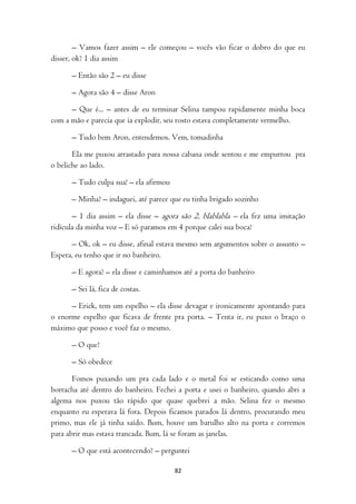 – Vamos fazer assim – ele começou – vocês vão ficar o dobro do que eu
disser, ok? 1 dia assim

      – Então são 2 – eu disse

      – Agora são 4 – disse Aron

      – Que é... – antes de eu terminar Selina tampou rapidamente minha boca
com a mão e parecia que ia explodir, seu rosto estava completamente vermelho.

      – Tudo bem Aron, entendemos. Vem, tomadinha

       Ela me puxou arrastado para nossa cabana onde sentou e me empurrou pra
o beliche ao lado.

      – Tudo culpa sua! – ela afirmou

      – Minha? – indaguei, até parece que eu tinha brigado sozinho

       – 1 dia assim – ela disse – agora são 2, blablabla – ela fez uma imitação
ridícula da minha voz – E só paramos em 4 porque calei sua boca!

       – Ok, ok – eu disse, afinal estava mesmo sem argumentos sobre o assunto –
Espera, eu tenho que ir no banheiro.

      – E agora? – ela disse e caminhamos até a porta do banheiro

      – Sei lá, fica de costas.

      – Erick, tem um espelho – ela disse devagar e ironicamente apontando para
o enorme espelho que ficava de frente pra porta. – Tenta ir, eu puxo o braço o
máximo que posso e você faz o mesmo.

      – O que?

      – Só obedece

       Fomos puxando um pra cada lado e o metal foi se esticando como uma
borracha até dentro do banheiro. Fechei a porta e usei o banheiro, quando abri a
algema nos puxou tão rápido que quase quebrei a mão. Selina fez o mesmo
enquanto eu esperava lá fora. Depois ficamos parados lá dentro, procurando meu
primo, mas ele já tinha saído. Bum, houve um barulho alto na porta e corremos
para abrir mas estava trancada. Bum, lá se foram as janelas.

      – O que está acontecendo? – perguntei

                                        82
 