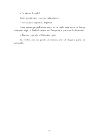– Eu não sei. Arromba!

      Forcei a porta varias vezes, mas nada adiantava

      – Não da, estão segurando. As janelas

     Antes mesmo que pudéssemos correr até as janelas uma nuvem de fumaça
começou a surgir do fundo da cabana, uma fumaça verde, que só me fez ficar tonto.

      – Tranca a respiração – Selina disse rápido

      Eu obedeci, mas em questão de minutos, antes de chegar a janela, caí
desmaiado.




                                        83
 