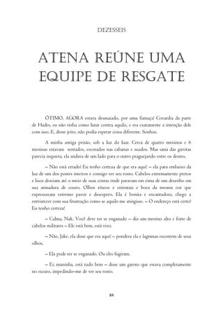 Dezesseis




   Atena reúne uma
   equipe de resgate

       ÓTIMO, AGORA estava desmaiado, por uma fumaça! Covardia da parte
de Hades, eu não tinha como lutar contra aquilo, e era exatamente a intenção dele
com isso. E, desse jeito, não podia esperar coisa diferente. Sonhos.

       A minha antiga prisão, sob a luz do luar. Cerca de quatro meninos e 6
meninas estavam sentados, escorados nas cabanas e suados. Mas uma das garotas
parecia inquieta, ela andava de um lado para o outro praguejando entre os dentes.

        – Não está errado! Eu tenho certeza de que era aqui! – ela para embaixo da
luz de um dos postes inteiros e consigo ver seu rosto. Cabelos extremamente pretos
e lisos desciam até o meio de suas costas onde paravam em cima de um desenho em
sua armadura de couro. Olhos róseos e orientais e boca da mesma cor que
expressavam extremo pavor e desespero. Ela é bonita e encantadora, chego a
entristecer com sua frustração como se aquilo me atingisse. – O endereço está certo!
Eu tenho certeza!

       – Calma, Nak. Você deve ter se enganado – diz um menino alto e forte de
cabelos militares – Ele está bem, está vivo.

         – Não, Jake, ela disse que era aqui! – pondera ela e lagrimas escorrem de seus
olhos.

         – Ela pode ter se enganado. Ou eles fugiram.

       – Ei, maninha, está tudo bem – disse um garoto que estava completamente
no escuro, impedindo–me de ver seu rosto.



                                           84
 
