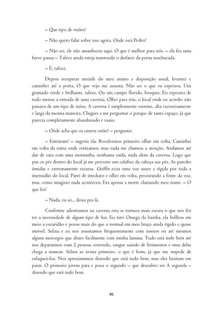 – Que tipo de visões?

      – Não quero falar sobre isso agora. Onde está Pedro?

       – Não sei, ele não amanheceu aqui. O que é melhor para nós. – ela fez uma
breve pausa – Talvez ainda esteja mantendo o disfarce da perna machucada.

      – É, talvez.

        Depois recuperar metade do meu animo e disposição usual, levantei e
caminhei até a porta. O que vejo me assusta. Não sei o que eu esperava. Um
gramado verde e brilhante, talvez. Ou um campo florido, bosques. Eu esperava de
tudo menos a entrada de uma caverna. Olhei para trás, o local onde eu acordei não
passava de um tipo de ruína. A caverna é simplesmente enorme, alta excessivamente
e larga da mesma maneira. Cheguei a me perguntar o porque de tanto espaço, já que
parecia completamente abandonado e vazio.

      – Onde acha que os outros estão? – perguntei

       – Entraram? – sugeriu ela. Resolvemos primeiro olhar em volta. Caminhei
em volta da ruína onde estávamos, mas nada me chamou a atenção. Andamos até
dar de cara com uma montanha, nenhuma saída, nada alem da caverna. Logo que
pus os pés dentro do local já me percorre um calafrio da cabeça aos pés. As paredes
úmidas e extremamente escuras. Griffin ecoa uma voz suave e rígida por toda a
imensidão do local. Parei de imediato e olhei em volta, procurando a fonte da voz,
mas, como imaginei nada aconteceu. Era apenas a morte clamando meu nome. – O
que foi?

      – Nada, eu só... deixa pra lá.

       Conforme adentramos na caverna esta se tornava mais escura o que nos fez
ter a necessidade de algum tipo de luz. Eu tirei Omega da bainha, ela brilhou em
meio a escuridão e pesou mais do que o normal em meu braço ainda rígido e quase
imóvel. Selina e eu nos assustamos frequentemente com insetos ou até mesmos
alguns morcegos que abato facilmente com minha lamina. Tudo está indo bem até
nos depararmos com 2 pessoas correndo, sangue saindo de ferimentos e uma delas
chega a mancar. Selina as avista primeiro, o que é bom, já que me impede de
esfaqueá-los. Nos aproximamos dizendo que está tudo bem, mas eles hesitam em
parar. O primeiro jovem para e puxa o segundo – que descubro ser A segunda –
dizendo que está tudo bem.



                                        86
 