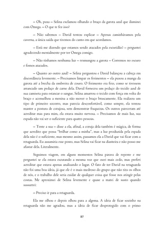 – Oh, puxa – Selina exclamou olhando o braço da garota azul que iluminei
com Omega. – O que te fez isso?

       – Não sabemos – David tentou explicar – Apenas caminhávamos pela
caverna, a única saída que tivemos do canto em que acordamos.

       – Está me dizendo que estamos sendo atacados pela escuridão? – perguntei
agradecendo mentalmente por ter Omega comigo.

      – Não tínhamos nenhuma luz – resmungou a garota – Corremos no escuro
e fomos atacados.

       – Quanto ao outro azul? – Selina perguntou e David balançou a cabeça em
discordância levemente. – Precisamos limpar os ferimentos – ela puxou a manga da
garota até a brecha da ombreira de couro. O ferimento era feio, como se tivessem
arrancado um pedaço de carne dela. David forneceu um pedaço do tecido azul de
sua camiseta para estancar o sangue. Selina amarrou o tecido com força em volta do
braço e aconselhou a menina a não mover o braço bruscamente. Ela realizou um
tipo de primeiro socorro, mas parecia desconfortável, como sempre, ela tentou
manter a postura de corajosa, sem demonstrar fraquezas. Os outros pareceram até
acreditar mas para mim, ela estava muito nervosa. – Precisamos de mais luz, sua
espada não vai ser o suficiente para quatro pessoas.

        – Tente a sua – disse a ela, afinal, a coruja dela também é mágica, de forma
que acredito que possa “brilhar como a minha”, mas a luz produzida pela espada
dela não é o suficiente, mas mesmo assim, passamos ela a David que vai ficar com a
retaguarda. Eu assumiria esse posto, mas Selina vai ficar na dianteira e não posso me
afastar dela. Literalmente.

       Seguimos viagem, em alguns momentos Selina parava de repente e me
perguntei se ela estava escutando a mesma voz que ouvi mais cedo, mas preferi
acreditar que estava apenas analisando o lugar. O fato de ter David na retaguarda
não foi uma boa ideia, já que ele é o mais medroso do grupo que não tira os olhos
de nós, e o trabalho dele seria cuidar de qualquer coisa que fosse nos atingir pelas
costas. Me aproximei de Selina levemente e quase a matei de susto quando
sussurrei:

       – Preciso ir para a retaguarda.

       Ela me olhou e depois olhou para a algema. A ideia de ficar sozinho na
retaguarda não me agradou, mas a ideia de ficar desprotegido com o primo

                                         87
 