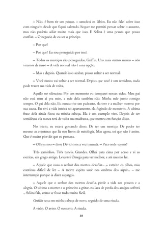 – Não, é bom rir um pouco. – umedeci os lábios. Eu não falei sobre isso
com ninguém desde que fiquei sabendo. Sequer me permiti pensar sobre o assunto,
mas não poderia adiar muito mais que isso. E Selina é uma pessoa que posso
confiar. – O negocio de eu ser o príncipe.

       – Por que?

       – Por que? Eu sou perseguido por isso!

      – Todos os mestiços são perseguidos, Griffin. Uns mais outros menos – nós
viramos de novo – A vida normal não é uma opção.

       – Mas e depois. Quando isso acabar, posso voltar a ser normal.

       – Você nunca vai voltar a ser normal. Depois que você é um semideus, nada
pode trazer sua vida de volta.

       Aquilo me silenciou. Por um momento eu comparei nossas vidas. Meu pai
não está nem aí pra mim, a mãe dela também não. Minha mãe junto comigo
sempre. O pai dela não. Eu nunca tive um padrasto, ela teve e a mulher morreu por
sua causa. Eu vivi a vida inteira no apartamento, ela fugindo de monstros. A ultima
frase dela ainda ficou na minha cabeça. Ela é um exemplo vivo. Depois de ser
semideusa ela nunca terá de volta sua madrasta, que morreu em função disso.

      No inicio, eu estava gostando disso. De ser um mestiço. De poder ter
mesmo as aventuras que lia nos livros de mitologia. Mas agora, sei que não é assim.
Que é muito pior do que eu pensava.

       – Olhem isso – disse David com a voz tremula. – Para onde vamos?

        Três caminhos. Três tuneis. Grandes. Olhei para cima por acaso e vi as
escritas, em grego antigo. Levantei Omega para ver melhor, e até mesmo ler.

       – Aquele que ousa o senhor dos mortos desafiar... – estreito os olhos, mas
continua difícil de ler – A morte espera você nos ombros dos aspar... – me
interrompo porque ia dizer aspargos.

        – Aquele que o senhor dos mortos desafia, perde a vida aos poucos e a
alegria. O ultimo a morrer e o primeiro a gritar, na lava de perda dos amigos sofrerá
– Selina fala, como se fosse tudo muito fácil.

       Griffin ecoa em minha cabeça de novo, seguido de uma risada.
       A visão. O aviso. O sussurro. A risada.
                                         89
 