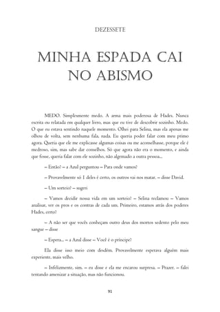 Dezessete




   MINHA ESPADA CAI
      NO ABISMO

        MEDO. Simplesmente medo. A arma mais poderosa de Hades. Nunca
escrita ou relatada em qualquer livro, mas que eu tive de descobrir sozinho. Medo.
O que eu estava sentindo naquele momento. Olhei para Selina, mas ela apenas me
olhou de volta, sem nenhuma fala, nada. Eu queria poder falar com meu primo
agora. Queria que ele me explicasse algumas coisas ou me aconselhasse, porque ele é
medroso, sim, mas sabe dar conselhos. Só que agora não era o momento, e ainda
que fosse, queria falar com ele sozinho, não algemado a outra pessoa...

      – Então? – a Azul perguntou – Para onde vamos?

      – Provavelmente só 1 deles é certo, os outros vai nos matar. – disse David.

      – Um sorteio? – sugeri

       – Vamos decidir nossa vida em um sorteio? – Selina reclamou – Vamos
analisar, ver os pros e os contras de cada um. Primeiro, estamos atrás dos poderes
Hades, certo?

      – A não ser que vocês conheçam outro deus dos mortos sedento pelo meu
sangue – disse

      – Espera... – a Azul disse – Você é o príncipe?

       Ela disse isso meio com desdém. Provavelmente esperava alguém mais
experiente, mais velho.

       – Infelizmente, sim. – eu disse e ela me encarou surpresa. – Prazer. – falei
tentando amenizar a situação, mas não funcionou.


                                        91
 