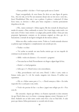 – Estou perdida! – ela disse – Você sequer pode usar as 2 mãos!

       Fiquei envergonhado, de certa forma. Eu devia ser uma figura de guerra.
Um... Ares da vida, sei lá. Por um momento desejei não ser tão novo e nem tão...
fraco? Desabilidoso? Não, não é essa a palavra. A palavra é vulnerável. O clima
ficou tenso, eu desviava o olhar para baixo enquanto a menina praticamente
despedia-se da vida.

       – Hã... vamos continuar? – Selina sugeriu. Me deu vontade de abraçá-la por
mudar de assunto – Bem, analisando os tuneis. Um é mais largo, então tende a ser
mais curto. O dois é mais estreito e ao julgar pelas paredes áridas e feitas por uma
proporção ligeiramente contraria ao da estrutura original, eu diria que ele é,
basicamente, a metade de um ligeiro retângulo de dez metros cúbicos.

       Selina nos olha e analisa nossos rostos. Todos os 3 ainda tentando absorver
as palavras super inteligentes e completamente sem sentido pra nós.

      – Traduz – eu disse

      – Vai acabar na metade em uma brecha estreita que vai nos impedir de
continuar ou até mesmo de voltar.

      – Ahhh – todos nós dizemos. – E o terceiro? – perguntei

      – Tem uma luz no final. Provavelmente vai chegar a algum lugar lá fora.

       – Então? – a Azul perguntou

      – Acho que o 3 – David votou e nós concordamos.

       – Mas, provavelmente você está certo, David. 1 deles é certo, então se
formos todos para 3 e ele for errado, ninguém terá chances. É melhor nos
separarmos.

       – Ok, eu e Selina vamos para o 1 e... – David começou a falar – Eu tinha
esquecido. Eu e a azul para o um, então.

      – Vocês vão precisar de luz – eu disse e joguei meu relógio pra ele – Fica
com ele.

       Ele concorda e depois que Selina e eu ficamos esperando os dois entrarem
(já que David reluta em ir na frente e resmunga algumas coisas). Entramos no 3º
túnel. Andando um ao lado outro, tendo como foco a luz no final dele. A cada
passo que damos, Selina praticamente se esconde atrás de mim.
                                        92
 