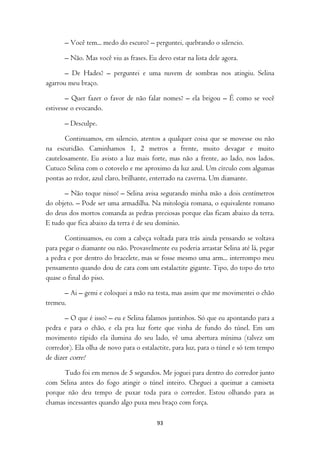 – Você tem... medo do escuro? – perguntei, quebrando o silencio.

       – Não. Mas você viu as frases. Eu devo estar na lista dele agora.

       – De Hades? – perguntei e uma nuvem de sombras nos atingiu. Selina
agarrou meu braço.

        – Quer fazer o favor de não falar nomes? – ela brigou – É como se você
estivesse o evocando.

       – Desculpe.

       Continuamos, em silencio, atentos a qualquer coisa que se movesse ou não
na escuridão. Caminhamos 1, 2 metros a frente, muito devagar e muito
cautelosamente. Eu avisto a luz mais forte, mas não a frente, ao lado, nos lados.
Cutuco Selina com o cotovelo e me aproximo da luz azul. Um círculo com algumas
pontas ao redor, azul claro, brilhante, enterrado na caverna. Um diamante.

      – Não toque nisso! – Selina avisa segurando minha mão a dois centímetros
do objeto. – Pode ser uma armadilha. Na mitologia romana, o equivalente romano
do deus dos mortos comanda as pedras preciosas porque elas ficam abaixo da terra.
E tudo que fica abaixo da terra é de seu domínio.

       Continuamos, eu com a cabeça voltada para trás ainda pensando se voltava
para pegar o diamante ou não. Provavelmente eu poderia arrastar Selina até lá, pegar
a pedra e por dentro do bracelete, mas se fosse mesmo uma arm... interrompo meu
pensamento quando dou de cara com um estalactite gigante. Tipo, do topo do teto
quase o final do piso.

      – Ai – gemi e coloquei a mão na testa, mas assim que me movimentei o chão
tremeu.

       – O que é isso? – eu e Selina falamos juntinhos. Só que eu apontando para a
pedra e para o chão, e ela pra luz forte que vinha de fundo do túnel. Em um
movimento rápido ela ilumina do seu lado, vê uma abertura mínima (talvez um
corredor). Ela olha de novo para o estalactite, para luz, para o túnel e só tem tempo
de dizer corre!

      Tudo foi em menos de 5 segundos. Me joguei para dentro do corredor junto
com Selina antes do fogo atingir o túnel inteiro. Cheguei a queimar a camiseta
porque não deu tempo de puxar toda para o corredor. Estou olhando para as
chamas incessantes quando algo puxa meu braço com força.

                                         93
 