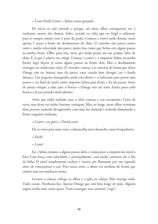 – Corre Erick! Corre! – Selina estava gritando

        De inicio eu não entendi o porque, até meus olhos conseguirem ver o
estalactite através das chamas. Solto, cravado no chão que era frágil o suficiente
para se romper inteiro com o peso da pedra. Começo a correr tarde demais, estou
apenas 1 passo a frente do desabamento do chão. O corredor não parece muito
curto e minha velocidade não parece muito boa, tanto que Selina está alguns passos
na minha frente. Olhei para trás, meus pés ainda pisam em um pedaço falso de
chão. É aí que o pânico me atinge. Começo a correr e a empurrar Selina na minha
frente, logo depois já estou alguns passos na frente dela. Mas o desabamento
consegue ser ainda mais veloz. O corredor começa a se estreitar de forma que deixo
Omega cair no buraco, mas ela parece estar caindo bem devagar (ou é fundo
demais). Um pequeno buraquinho ainda está aberto – o suficiente para passar uma
pessoa – no final do túnel, então empurrei Selina para frente e fiz ela passar. Antes
de passar estiquei a mão para o buraco e Omega veio até mim. Então passo pelo
buraco e já sou puxado túnel adentro.

       Achei que tinha acabado, mas o chão começa a cair novamente. Corro de
novo, mas dessa vez tenho bastante vantagem. Mais ao longe, meus olhos avistaram
duas pessoas andando devagarzinho com uma luz dourada e redonda iluminando a
frente enquanto andavam.

       – Corre! – eu gritei – David corre!

       Ele se virou para mim com a sobrancelha ruiva franzida e meio boquiaberto.

       – Erick?

       – Corre!

       Eu e Selina estamos a alguns passos deles e começamos a empurrá-los túnel a
fora. Com força, com velocidade e, principalmente, com medo, corremos até o fim
da linha. O túnel simplesmente acabou e nossos pés flutuaram por um segundo
antes de começarmos a cair. Para nossa sorte, a altura era mediana de forma que
caímos sem nos machucar muito.

       Levanto a cabeça, esfrego os olhos e o galo na cabeça. Não enxergo nada.
Tudo escuro. Nenhuma luz. Apenas Omega que está bem longe de mim. Alguém
segura minha mão como apoio. Tento enxergar, mas continuo “cego”.




                                         94
 