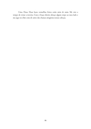 Uma. Duas. Duas luzes vermelhas fortes estão atrás de mim. Me viro a
tempo de evitar a terceira. Com o braço direito abraço algum corpo ao meu lado e
me jogo no chão com ele antes das chamas atingirem nossas cabeças.




                                      95
 