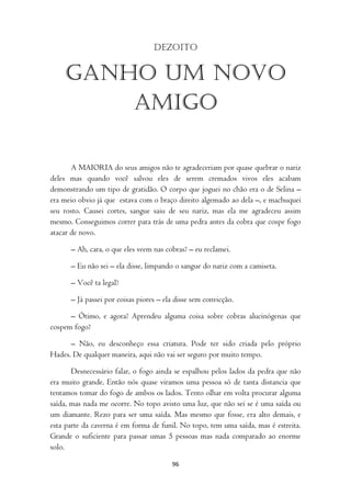 Dezoito


    Ganho um novo
        amigo

       A MAIORIA do seus amigos não te agradeceriam por quase quebrar o nariz
deles mas quando você salvou eles de serem cremados vivos eles acabam
demonstrando um tipo de gratidão. O corpo que joguei no chão era o de Selina –
era meio obvio já que estava com o braço direito algemado ao dela –, e machuquei
seu rosto. Causei cortes, sangue saiu de seu nariz, mas ela me agradeceu assim
mesmo. Conseguimos correr para trás de uma pedra antes da cobra que cospe fogo
atacar de novo.

      – Ah, cara, o que eles veem nas cobras? – eu reclamei.

      – Eu não sei – ela disse, limpando o sangue do nariz com a camiseta.

      – Você ta legal?

      – Já passei por coisas piores – ela disse sem convicção.

      – Ótimo, e agora? Aprendeu alguma coisa sobre cobras alucinógenas que
cospem fogo?

      – Não, eu desconheço essa criatura. Pode ter sido criada pelo próprio
Hades. De qualquer maneira, aqui não vai ser seguro por muito tempo.

       Desnecessário falar, o fogo ainda se espalhou pelos lados da pedra que não
era muito grande. Então nós quase viramos uma pessoa só de tanta distancia que
tentamos tomar do fogo de ambos os lados. Tento olhar em volta procurar alguma
saída, mas nada me ocorre. No topo avisto uma luz, que não sei se é uma saída ou
um diamante. Rezo para ser uma saída. Mas mesmo que fosse, era alto demais, e
esta parte da caverna é em forma de funil. No topo, tem uma saída, mas é estreita.
Grande o suficiente para passar umas 5 pessoas mas nada comparado ao enorme
solo.

                                        96
 