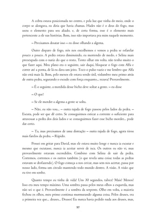 A cobra estava posicionada no centro, e pela luz que vinha do meio, onde o
corpo se alongava, eu diria que havia chamas. Hades não é o deus do fogo, mas
usou o elemento para seu aliado, e, de certa forma, esse é o elemento mais
pertencente a ele nas histórias. Bom, isso não importava pra mim naquele momento.

      – Precisamos desatar isso – eu disse olhando a algema.

       Outro disparo de fogo, nós nos encolhemos e vemos a pedra se esfarelar
pouco a pouco. A pedra estava diminuindo, eu morrendo de medo, e Selina mais
preocupada com o nariz do que o resto. Tento olhar em volta. não tenho muito o
que fazer aqui. Meu plano era o seguinte, sair daqui, bloquear o fogo com Alfa e
correr até a ponta, de lá eu dava um jeito. Toco o pulso vazio e me lembro que Alfa
não está mais lá. Bom, pelo menos ele estava sendo útil, vislumbro meu primo atrás
de outra pedra, segurando o escudo com força enquanto... rezava? Provavelmente.

      – É o seguinte, a mordida desse bicho deve soltar a gente. – eu disse

      – O que?

      – Se ele morder a algema a gente se solta.

       – Não, eu não vou... – outra rajada de fogo passou pelos lados da pedra. –
Escuta, pode ser que dê certo. Se conseguirmos esticar a corrente o suficiente para
atravessar a pedra dos dois lados e se conseguirmos fazer esse bicho morder... pode
dar certo.

       – Ta, mas precisamos de uma distração – outra rajada de fogo, agora tirou
mais farelos da pedra. – Rápido.

        Pensei em gritar para David, mas ele estava muito longe e nunca ia escutar e
mesmo que escutasse, nunca ia aceitar servir de isca. Os outros eu não vi, mas
provavelmente estavam escondidos. Combino com Selina de sair da pedra.
Corremos, corremos e os outros também (o que revela uma coisa: todas as pedras
estavam se desfazendo). O fogo começa a nos cercar, mas sem nos acertar, passa por
nosso lado, forma um circulo mantendo todo mundo dentro. A visão. A visão que
eu tive em sonho.

       Quanto tempo eu tinha de vida? Uns 30 segundos, talvez? Mais? Menos?
Isso era meu tempo máximo. Uma sombra passa pelos meus olhos a esquerda, mas
não sei o que é. Provavelmente é a sombra da serpente. Olho em volta, a maioria
fechou os olhos, meu primo continua murmurando alguma coisa. Pelos deuses, era
a primeira vez que... deuses... Deuses! Eu nunca havia pedido nada aos deuses, mas,

                                        97
 