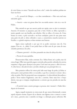 de certa forma, eu estava “fazendo um favor a eles”, então eles também podiam me
fazer um favor.

      – Ã... pessoal do Olimpo... – eu disse mentalmente – Não seria mal uma
mãozinha agora.

         – Assovie – uma voz grossa disse leve em minha mente e não era a voz de
Hades.

      Não entendi no que um assovio podia me ajudar, mas eu não ia contrariar.
Assoviei. O monstro se preparava para dar o bote. Fechei os olhos esperando a
morte quando ouvi um barulho, um relincho. Abri os olhos e lá estava ele. Crina
branca ao vento, o pelo escovado e em boas condições, perto de suas patas mais
uma parte de pelo se abria cobrindo o casco, a característica mancha marrom no
focinho, e, a grande surpresa, as duas enormes asas brancas.

       Agora estava explicado o por que de eu poder conversar com ele. Um
pegaso. Um ser... ã... alado. E isso podia fazer eu falar com ele por causa do meu
estranho parentesco. Eu acho.

         – Chamou, parceiro? – ele disse pousando em cima da cabeça da cobra

         – Preciso de uma ajudinha.

        Desnecessário falar, todos correram. Eu e Selina fomos até a pedra, mas ela
estava longe. Olhei meu querido pegaso correndo pelas paredes redondas da caverna
enquanto o fogo quase alcançava suas patas. Corri mais um pouco e olhei de novo.
A cobra havia o deixado de mão e já tinha voltado pro seu principal alvo: eu.

        Meu primeiro reflexo foi entrar pelo lado mais longe da pedra, já Selina se
atirou para o mais próximo dela e se escondeu, o que fez a corrente se esticar e dar a
volta na pedra. Não foi proposital, mas conseguimos. A cobra-infernal abocanhou a
pedra e levou muitos fragmentos, com eles a corrente. Sinto mais leve o braço
direito, vejo que se rompeu completamente a corrente que me prendia em uma luz
dourada.

       – É incrível como a morte persegue as pessoas, não é mesmo? – Hades fala e
depois riu levemente

       Agora, naquele momento eu estava mais do que nunca determinado a matar
aquela serpente enorme. Esperei ela se distrair com alguma coisa e comecei a correr
até o meu... parceiro, mas o caminho era longo e a distração pouco suficiente. Me

                                         98
 