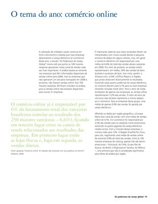 O tema do ano: comércio online


                                  A utilização de múltiplos canais continua em               É importante salientar que esses resultados devem ser
                                  forte crescimento à medida que mais empresas               interpretados com muita cautela devido à pequena
                                  desenvolvem o varejo eletrônico (e-commerce).              amostra de dados em alguns setores, mas, em geral,
                                  Neste ano, o estudo “Os Poderosos do Varejo                o comércio eletrônico foi responsável por uma
                                  Global” mostra até que ponto os 100 maiores                média de 6,6% do total das vendas desses varejistas
                                  varejistas apostaram nesse canal de vendas cada            em 2008. Por setor de produto, as vendas online
                                  vez mais importante. A análise baseia-se somente           representaram, em média, 24% das vendas de bens
                                  nas empresas que têm informações disponíveis de            duráveis e produtos de lazer. Isso inclui, porém, a
                                  vendas online para 2008, mais as empresas que              Amazon.com, a Dell, a Office Depot e a Staples,
                                  não operaram um site para transações em 2008 e,            que juntas distorcem drasticamente os resultados.
                                  portanto, não fizeram vendas online. Dos 100               Excluindo essas quatro potências do varejo eletrônico,
                                  maiores varejistas, 69 foram incluídos na análise,         os números descem para 5,1% para as nove empresas
                                  pois as vendas online não estavam disponíveis              restantes incluídas neste setor. Para o setor de moda
                                  para outras 31 empresas.                                   (composto de apenas seis empresas), as vendas online
                                                                                             representaram 5,2% das vendas. O setor de bens de
                                                                                             consumo não duráveis representa o menos adepto
                                                                                             ao e-commerce. Para as empresas desse grupo, uma
O comécio online já é responsável por                                                        média de apenas 0,9% das vendas foi gerada por
                                                                                             varejo eletrônico.
6% do faturamento total dos varejistas
brasileiros (similar ao resultado dos                                                        Olhando os dados por região geográfica, a Europa
                                                                                             lidera esse canal de venda, com uma média de vendas
250 maiores varejistas – 6,6%), ficando                                                      online de 4,1%. O e-commerce foi responsável por
                                                                                             2,5% das vendas para os varejistas norte-americanos,
em terceiro lugar entre os canais de                                                         excluindo os quatro gigantes do varejo eletrônico

venda relacionados aos resultados das                                                        citados acima. Com a inclusão dessas empresas, o
                                                                                             número sobe para 12%. A Região Ásia/Pacífico ficou
empresas. Em primeiro lugar estão                                                            para trás, registrando uma média de vendas online
                                                                                             de somente 0,8% do total das vendas. Entre as 100
as lojas físicas e, logo em seguida, as                                                      maiores empresas do ranking, apenas três são latino-

vendas diretas.                                                                              americanas – Cencosud, do Chile, Grupo Pão de
                                                                                             Açúcar, do Brasil, e Organizacion Soriana, do México
Fonte: pesquisa “Comé rcio online: As relações das empresas com seus públicos na internet”   –, uma amostra que não é considerada significativa
(Deloitte, 2009)                                                                             para efeito de análise por região.




                                                                                                                 Os poderosos do varejo global 19
 