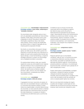 Consumidor quer: interatividade e relacionamento         A tendência é que os serviços se tornem tão
     Estratégia varejista: novas mídias, ambientação e        importantes dentro da estratégia de negócios
     “atividades interativas”                                 das redes de varejo a ponto de justificar o
                                                              desenvolvimento de operações fora das lojas de
     Os consumidores estão interagindo cada vez mais e        origem. Desenvolvendo serviços não necessariamente
     com uma velocidade surpreendente por meio do Orkut,      atrelados aos produtos que vendem nas lojas, como
     Facebook, Twitter, blogs, entre tantos outros canais     financiamentos, seguros e transporte, as redes
     à disposição na internet. Eles adoram compartilhar       varejistas ampliam sua atuação junto ao seu público,
     informações e experiências. Boas e más notícias          tornam-se mais atraentes e, com investimentos
     sobre produtos, marcas e serviços são amplificadas       moderados, criam soluções mais completas e cômodas
     por diversos meios e o impacto à reputação de uma        para o consumidor.
     empresa pode ter proporções ilimitadas.
                                                              Consumidor quer: compromisso social e
     No entanto, os consumidores não querem interagir         sustentável
     apenas nas redes sociais, eles também querem ter a       Estratégia varejista: projetos sociais e “verdes”,
     experiência no ponto-de-venda, daí a importância e a     comunicação/imagem
     rapidez com que muitos varejistas estão revendo seus
     layouts de lojas, o visual merchandising, a criação de   Pesquisas apontam que os consumidores
     atividades interativas e o próprio uso da tecnologia     consideram, cada vez mais, no momento da compra
     com a finalidade de entreter o consumidor.               o compromisso ambiental e social das empresas.
                                                              Tais conceitos, que podem ser aplicados tanto na
     Os varejistas devem lembrar, ainda, que o grande         fabricação de produtos orgânicos, na priorização de
     segredo do sucesso da continuidade de seus negócios      processos produtivos sustentáveis, e na ambientação
     não está somente no foco no produto/serviço que          do ponto-de-venda, contribuem para a geração de um
     vendem ou no cliente, e sim no desejo maior do           valor intangível para a marca.
     cliente. Isso significa que as empresas varejistas
     precisam ir além, construir uma nova relação com         Projetos relacionados à sustentabilidade, reciclagem
     seus consumidores, considerando seus hábitos,            de produtos, utilização de materiais reciclados,
     necessidades e anseios.                                  utilização de sistemas de geração de energia
                                                              renovável, oferta de produtos green e saudáveis, entre
     Consumidor quer: comodidade                              outros, além de projetos sociais são exemplos de
     Estratégia varejista: oferta de serviços                 como os varejistas podem aplicar tais conceitos.

     A agregação de serviços, hoje ainda uma opção, em        Além de uma importante estratégia de imagem,
     breve será uma necessidade vital para a sobrevivência    as práticas de reciclagem e preservação do meio
     e o crescimento das empresas varejistas. Os altos        ambiente vêm ao encontro de uma busca natural das
     índices de competitividade, a crescente falta de tempo   empresas neste momento por redução de custos.
     do consumidor, os novos canais de venda e o interesse
     pela otimização dos investimentos feitos nos pontos-
     de-venda impulsionam os varejistas em direção à
     constante busca de alternativas para o aumento das
     receitas.




26
 
