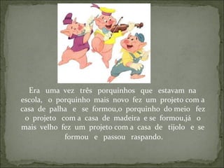 Era uma vez três porquinhos que estavam na
escola, o porquinho mais novo fez um projeto com a
casa de palha e se formou,o porquinho do meio fez
o projeto com a casa de madeira e se formou,já o
mais velho fez um projeto com a casa de tijolo e se
formou e passou raspando.
 