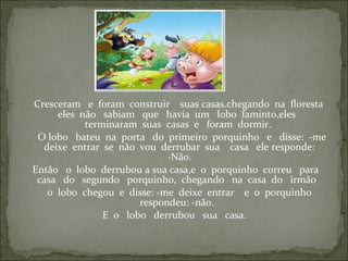 Cresceram e foram construir suas casas.chegando na floresta
eles não sabiam que havia um lobo faminto,eles
terminaram suas casas e foram dormir.
O lobo bateu na porta do primeiro porquinho e disse: -me
deixe entrar se não vou derrubar sua casa ele responde:
-Não.
Então o lobo derrubou a sua casa,e o porquinho correu para
casa do segundo porquinho, chegando na casa do irmão
o lobo chegou e disse: -me deixe entrar e o porquinho
respondeu: -não.
E o lobo derrubou sua casa.
 
