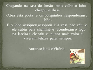 Chegando na casa do irmão mais velho o lobo
chegou e disse:
-Abra esta porta e os porquinhos responderam :
-Não .
E o lobo assoprou,assoprou e a casa não caiu e
ele subiu pela chaminé e acenderam o fogo
na lareira e ele caiu e nunca mais volto e
viveram felizes para sempre.
Autores: Jabis e Vitória
 