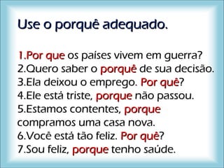 Use o porquê adequado.Use o porquê adequado.
1.1.Por quePor que os países vivem em guerra?os países vivem em guerra?
2.2.Quero saber oQuero saber o porquêporquê de sua decisão.de sua decisão.
3.3.Ela deixou o emprego.Ela deixou o emprego. Por quêPor quê??
4.4.Ele está triste,Ele está triste, porqueporque não passou.não passou.
5.5.Estamos contentes,Estamos contentes, porqueporque
compramos uma casa nova.compramos uma casa nova.
6.6.Você está tão feliz.Você está tão feliz. Por quêPor quê??
7.7.Sou feliz,Sou feliz, porqueporque tenho saúde.tenho saúde.
 