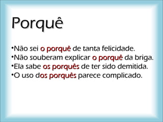 PorquêPorquê
•Não seiNão sei oo porquêporquê de tanta felicidade.de tanta felicidade.
•Não souberam explicarNão souberam explicar oo porquêporquê da briga.da briga.
•Ela sabeEla sabe osos porquêsporquês de ter sido demitida.de ter sido demitida.
•O uso dO uso dosos porquêsporquês parece complicado.parece complicado.
 