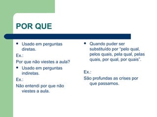 POR QUE
Usado em perguntas
diretas.
Ex.:
Por que não viestes a aula?
 Usado em perguntas
indiretas.
Ex.:
Não entendi por que não
viestes a aula.




Quando puder ser
substituído por “pelo qual,
pelos quais, pela qual, pelas
quais, por qual, por quais”.

Ex.:
São profundas as crises por
que passamos.

 