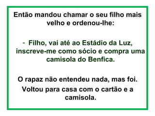  
.

Então mandou chamar o seu filho mais
velho e ordenou-lhe:
- Filho, vai até ao Estádio da Luz,
inscreve-me como sócio e compra uma
camisola do Benfica.
O rapaz não entendeu nada, mas foi.
Voltou para casa com o cartão e a
camisola.

 