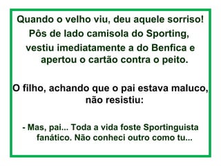  

Quando o velho viu, deu aquele sorriso!
.
Pôs de lado camisola do Sporting,
vestiu imediatamente a do Benfica e
apertou o cartão contra o peito.
O filho, achando que o pai estava maluco,
não resistiu:
- Mas, pai... Toda a vida foste Sportinguista
fanático. Não conheci outro como tu...

 