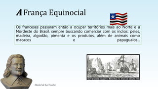A França Equinocial
Os franceses passaram então a ocupar territórios mais ao Norte e a
Nordeste do Brasil, sempre buscando comerciar com os índios: peles,
madeira, algodão, pimenta e os produtos, além de animais como
macacos e papaguaios...
Daniel de La Touche
 