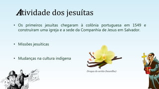 Atividade dos jesuítas
• Os primeiros jesuítas chegaram à colônia portuguesa em 1549 e
construíram uma igreja e a sede da Companhia de Jesus em Salvador.
• Missões jesuíticas
• Mudanças na cultura indígena
Drogas do sertão (baunilha)
 