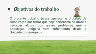  Objetivos do trabalho
O presente trabalho busca conhecer o processo de
colonização das terras que hoje pertencem ao Brasil e
perceber alguns dos graves problemas que a
população indígena vem enfrentando desde a
chegada dos europeus.
 