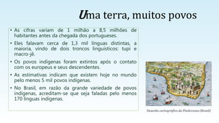 • As cifras variam de 1 milhão a 8,5 milhões de
habitantes antes da chegada dos portugueses.
• Eles falavam cerca de 1,3 mil línguas distintas, a
maioria, vindo de dois troncos linguísticos: tupi e
macro-jê.
• Os povos indígenas foram extintos após o contato
com os europeus e seus descendentes.
• As estimativas indicam que existem hoje no mundo
pelo menos 5 mil povos indígenas.
• No Brasil, em razão da grande variedade de povos
indígenas, acreditam-se que seja faladas pelo menos
170 línguas indígenas.
Desenho cartográfico da Pindorama (Brasil)
Uma terra, muitos povos
 