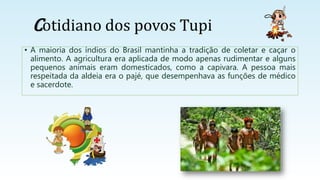 Cotidiano dos povos Tupi
• A maioria dos índios do Brasil mantinha a tradição de coletar e caçar o
alimento. A agricultura era aplicada de modo apenas rudimentar e alguns
pequenos animais eram domesticados, como a capivara. A pessoa mais
respeitada da aldeia era o pajé, que desempenhava as funções de médico
e sacerdote.
 
