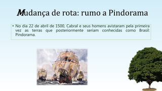 Mudança de rota: rumo a Pindorama
• No dia 22 de abril de 1500, Cabral e seus homens avistaram pela primeira
vez as terras que posteriormente seriam conhecidas como Brasil:
Pindorama.
 