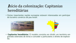 • Outras importantes nações europeias estavam interessadas em participar
do lucrativo comércio de pau-brasil.
• Capitanias hereditárias: O modelo consistia em dividir um território em
grandes extensões de terras e conceder a particulares o direito de explorá-
las.
Início da colonização: Capitanias
hereditárias
 