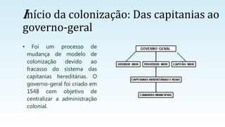 Início da colonização: Das capitanias ao
governo-geral
• Foi um processo de
mudança de modelo de
colonização devido ao
fracasso do sistema das
capitanias hereditárias. O
governo-geral foi criado em
1548 com objetivo de
centralizar a administração
colonial.
 