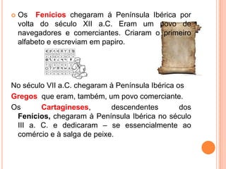

Os Fenícios chegaram á Península Ibérica por
volta do século XII a.C. Eram um povo de
navegadores e comerciantes. Criaram o primeiro
alfabeto e escreviam em papiro.

No século VII a.C. chegaram à Península Ibérica os
Gregos que eram, também, um povo comerciante.
Os
Cartagineses,
descendentes
dos
Fenícios, chegaram à Península Ibérica no século
III a. C. e dedicaram – se essencialmente ao
comércio e à salga de peixe.

 