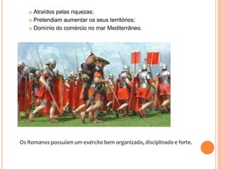 Atraídos pelas riquezas;
 Pretendiam aumentar os seus territórios;
 Domínio do comércio no mar Mediterrâneo.


Os Romanos possuíam um exército bem organizado, disciplinado e forte.

 