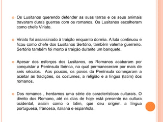 

Os Lusitanos querendo defender as suas terras e os seus animais
travaram duras guerras com os romanos. Os Lusitanos escolheram
como chefe Viriato.



Viriato foi assassinado à traição enquanto dormia. A luta continuou e
ficou como chefe dos Lusitanos Sertório, também valente guerreiro.
Sertório também foi morto à traição durante um banquete.



Apesar dos esforços dos Lusitanos, os Romanos acabaram por
conquistar a Península Ibérica, na qual permaneceram por mais de
seis séculos. Aos poucos, os povos da Península começaram a
aceitar as tradições, os costumes, a religião e a língua (latim) dos
romanos.



Dos romanos , herdamos uma série de características culturais. O
direito dos Romano, até os dias de hoje está presente na cultura
ocidental, assim como o latim, que deu origem a língua
portuguesa, francesa, italiana e espanhola.

 