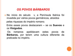OS POVOS BÁRBAROS


No início do século v, a Península Ibérica foi
invadida por vários povos germânicos, atraídos
pelas riquezas do império romano.
Entre esses povos destacaram – se os Suevos e
os Visigodos.
Os romanos apelidavam estes povos de
Bárbaros, por terem uma cultura diferente da
praticada no império.

 