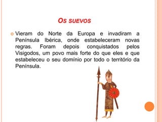 OS SUEVOS


Vieram do Norte da Europa e invadiram a
Península Ibérica, onde estabeleceram novas
regras. Foram depois conquistados pelos
Visigodos, um povo mais forte do que eles e que
estabeleceu o seu domínio por todo o território da
Península.

 