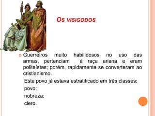 OS VISIGODOS



Guerreiros muito habilidosos no uso das
armas, pertenciam
à raça ariana e eram
politeístas; porém, rapidamente se converteram ao
cristianismo.
Este povo já estava estratificado em três classes:
povo;
nobreza;
clero.

 